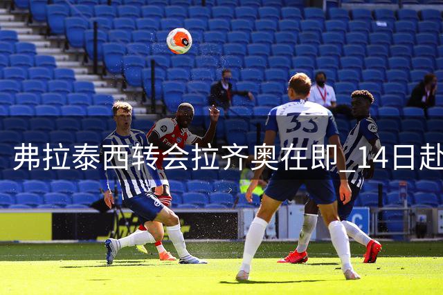 弗拉泰西转会拉齐奥在即 14日赴罗马体检